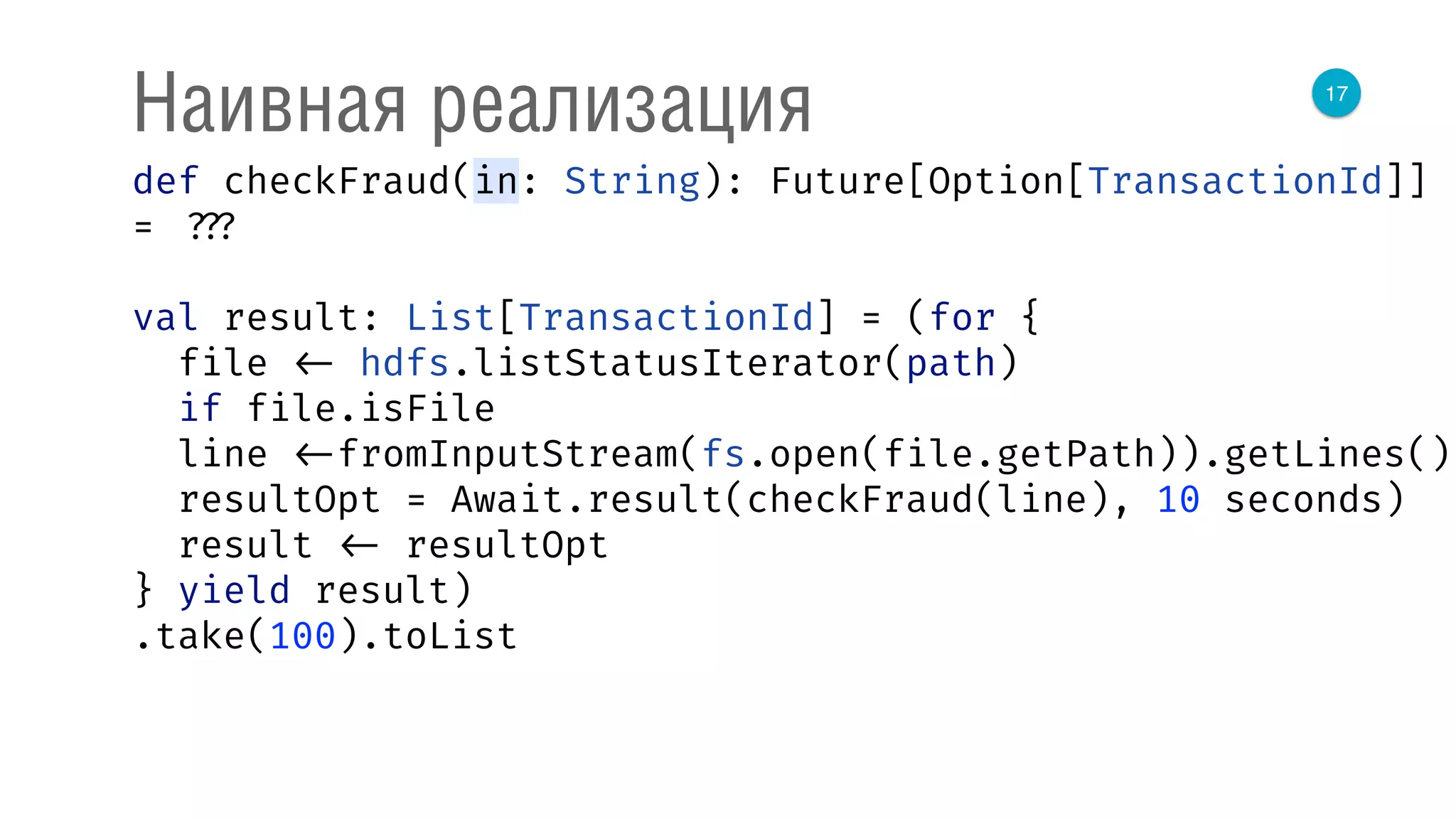 17
Наивная реализация
def checkFraud(in: String): Future[Option[TransactionId]]
= ???
val result: List[TransactionId] = (for { 
file <- hdfs.listStatusIterator(path) 
if file.isFile 
line <-fromInputStream(fs.open(file.getPath)).getLines() 
resultOpt = Await.result(checkFraud(line), 10 seconds) 
result <- resultOpt 
} yield result)
.take(100).toList
 