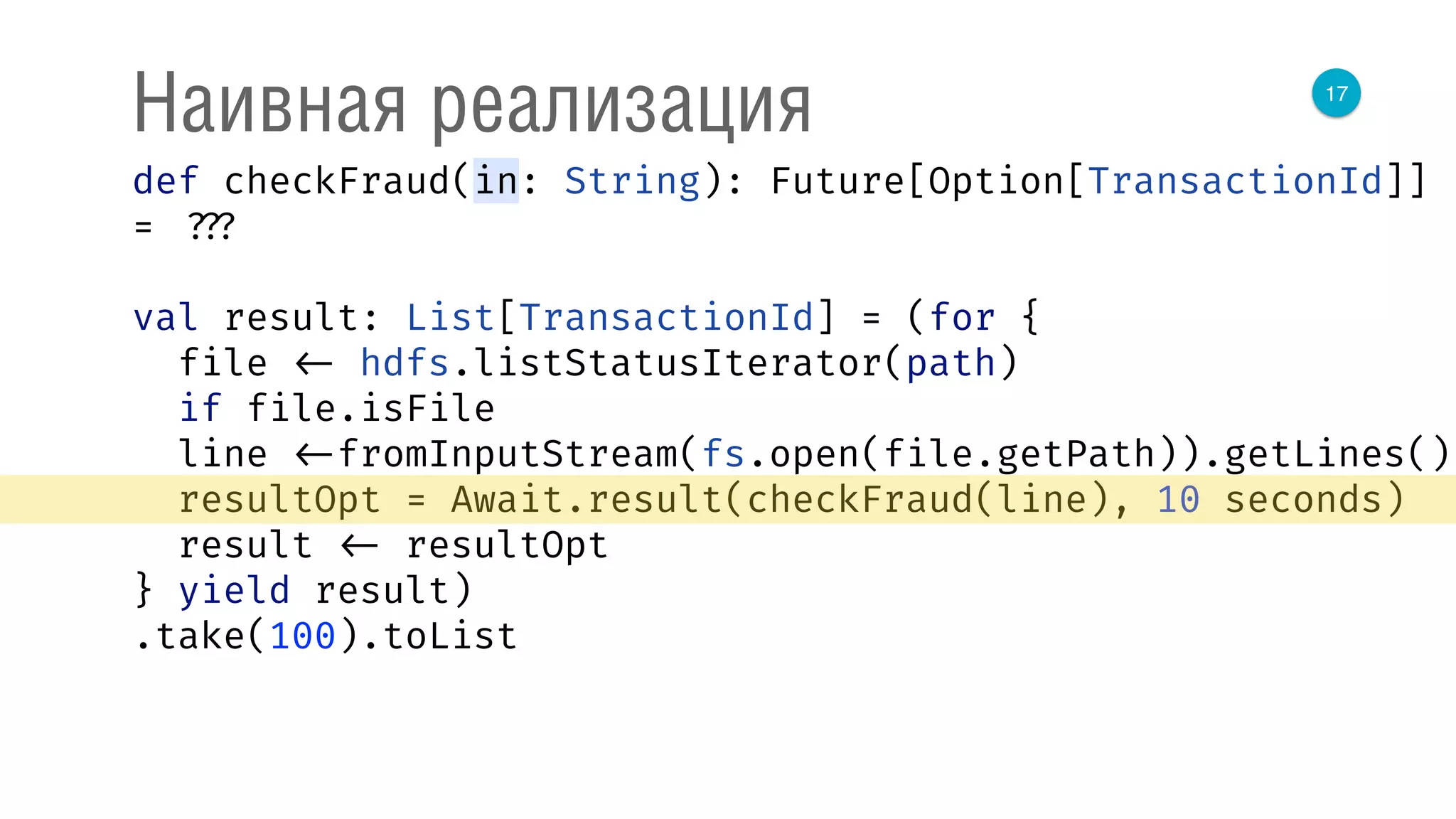 17
Наивная реализация
def checkFraud(in: String): Future[Option[TransactionId]]
= ???
val result: List[TransactionId] = (for { 
file <- hdfs.listStatusIterator(path) 
if file.isFile 
line <-fromInputStream(fs.open(file.getPath)).getLines() 
resultOpt = Await.result(checkFraud(line), 10 seconds) 
result <- resultOpt 
} yield result)
.take(100).toList
 