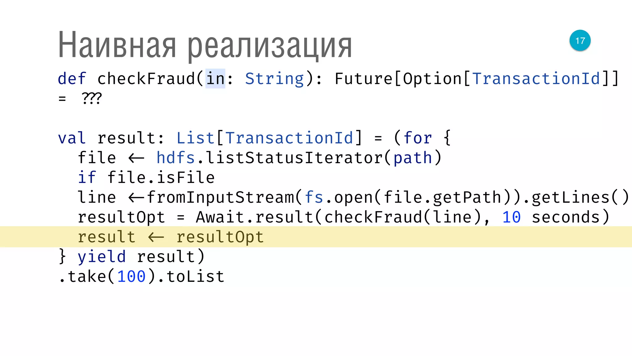 17
Наивная реализация
def checkFraud(in: String): Future[Option[TransactionId]]
= ???
val result: List[TransactionId] = (for { 
file <- hdfs.listStatusIterator(path) 
if file.isFile 
line <-fromInputStream(fs.open(file.getPath)).getLines() 
resultOpt = Await.result(checkFraud(line), 10 seconds) 
result <- resultOpt 
} yield result)
.take(100).toList
 