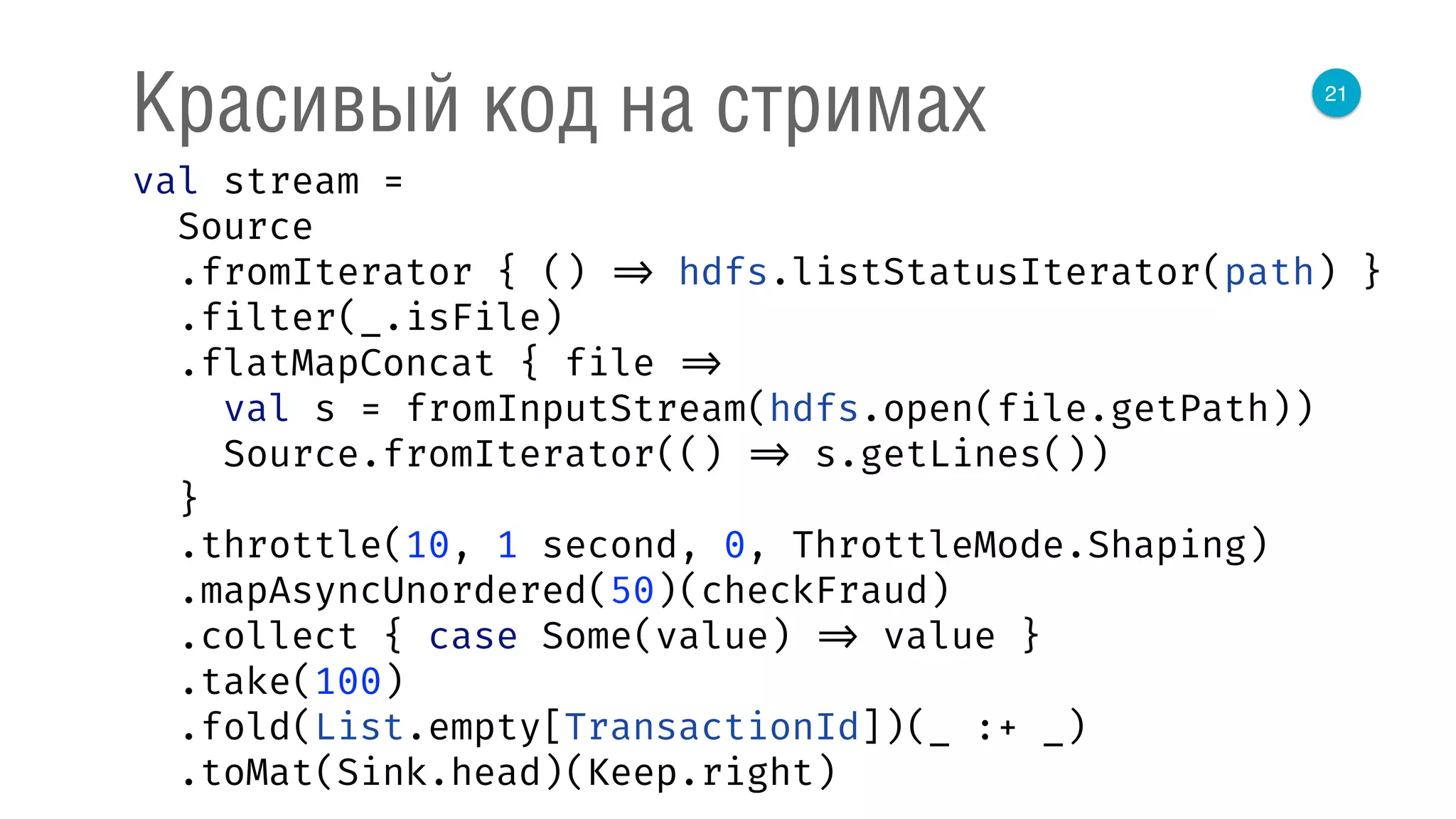 21
Красивый код на стримах
val stream = 
Source 
.fromIterator { () => hdfs.listStatusIterator(path) } 
.filter(_.isFile) 
.flatMapConcat { file => 
val s = fromInputStream(hdfs.open(file.getPath)) 
Source.fromIterator(() => s.getLines()) 
} 
.throttle(10, 1 second, 0, ThrottleMode.Shaping) 
.mapAsyncUnordered(50)(checkFraud) 
.collect { case Some(value) => value } 
.take(100) 
.fold(List.empty[TransactionId])(_ :+ _) 
.toMat(Sink.head)(Keep.right) 
 