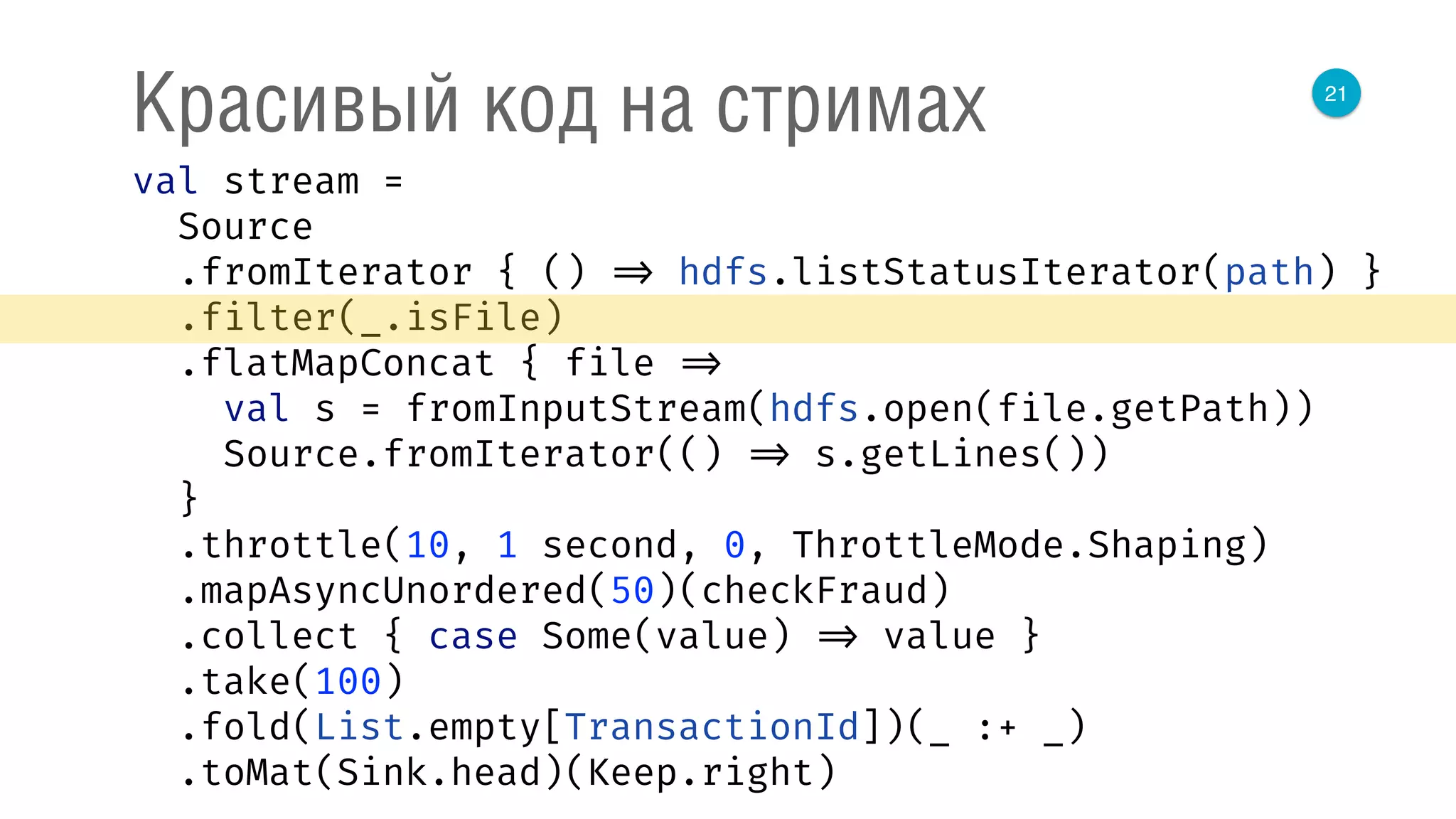 21
Красивый код на стримах
val stream = 
Source 
.fromIterator { () => hdfs.listStatusIterator(path) } 
.filter(_.isFile) 
.flatMapConcat { file => 
val s = fromInputStream(hdfs.open(file.getPath)) 
Source.fromIterator(() => s.getLines()) 
} 
.throttle(10, 1 second, 0, ThrottleMode.Shaping) 
.mapAsyncUnordered(50)(checkFraud) 
.collect { case Some(value) => value } 
.take(100) 
.fold(List.empty[TransactionId])(_ :+ _) 
.toMat(Sink.head)(Keep.right) 
 