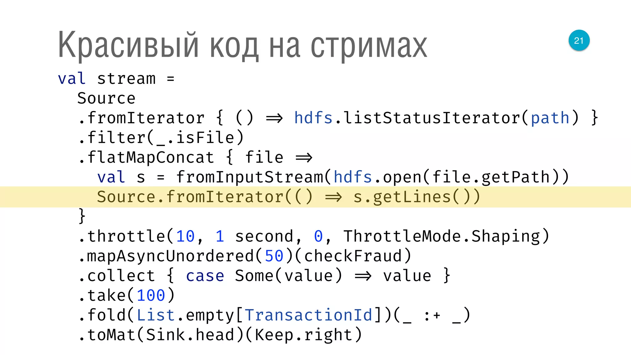 21
Красивый код на стримах
val stream = 
Source 
.fromIterator { () => hdfs.listStatusIterator(path) } 
.filter(_.isFile) 
.flatMapConcat { file => 
val s = fromInputStream(hdfs.open(file.getPath)) 
Source.fromIterator(() => s.getLines()) 
} 
.throttle(10, 1 second, 0, ThrottleMode.Shaping) 
.mapAsyncUnordered(50)(checkFraud) 
.collect { case Some(value) => value } 
.take(100) 
.fold(List.empty[TransactionId])(_ :+ _) 
.toMat(Sink.head)(Keep.right) 
 