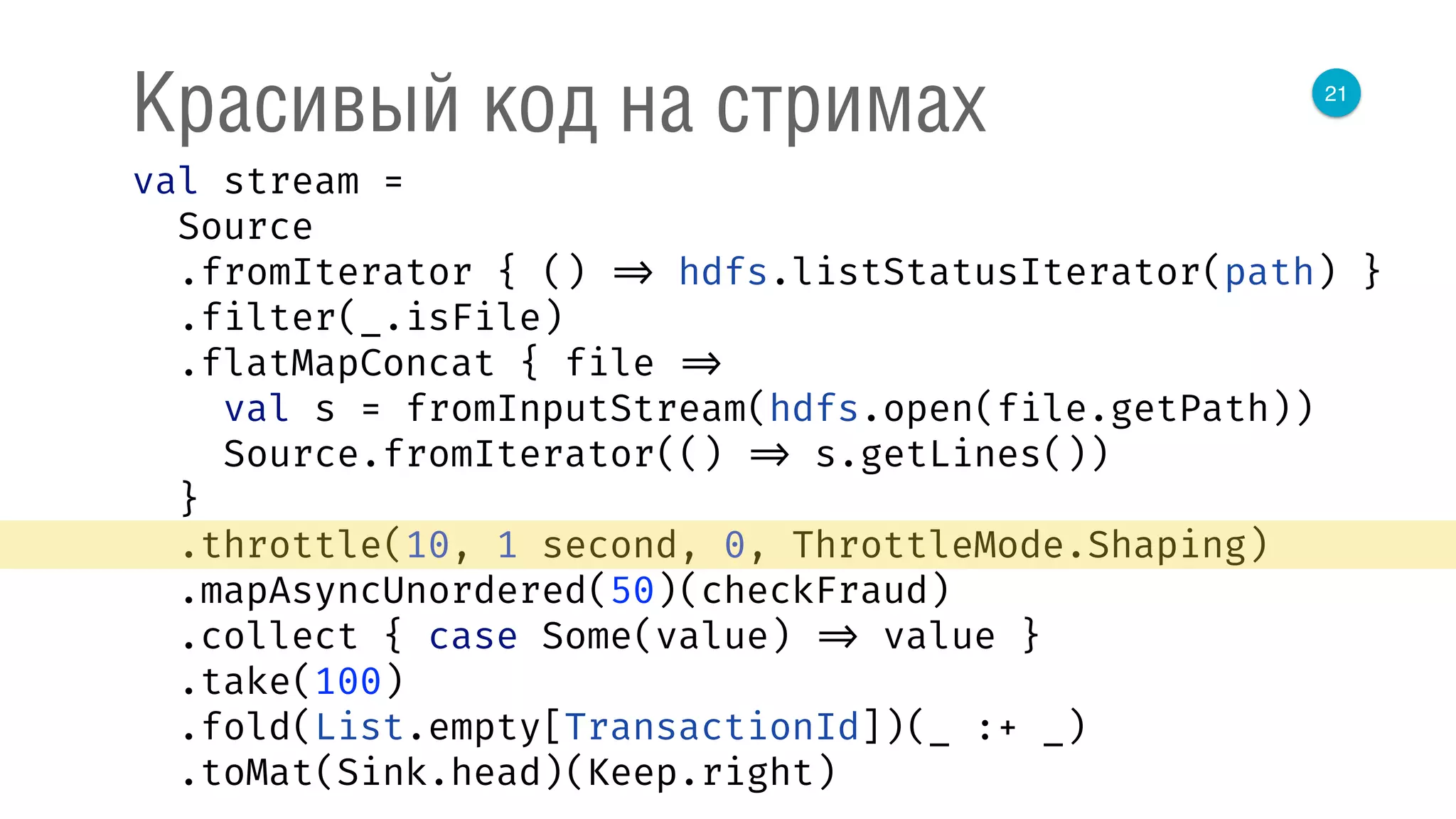 21
Красивый код на стримах
val stream = 
Source 
.fromIterator { () => hdfs.listStatusIterator(path) } 
.filter(_.isFile) 
.flatMapConcat { file => 
val s = fromInputStream(hdfs.open(file.getPath)) 
Source.fromIterator(() => s.getLines()) 
} 
.throttle(10, 1 second, 0, ThrottleMode.Shaping) 
.mapAsyncUnordered(50)(checkFraud) 
.collect { case Some(value) => value } 
.take(100) 
.fold(List.empty[TransactionId])(_ :+ _) 
.toMat(Sink.head)(Keep.right) 
 