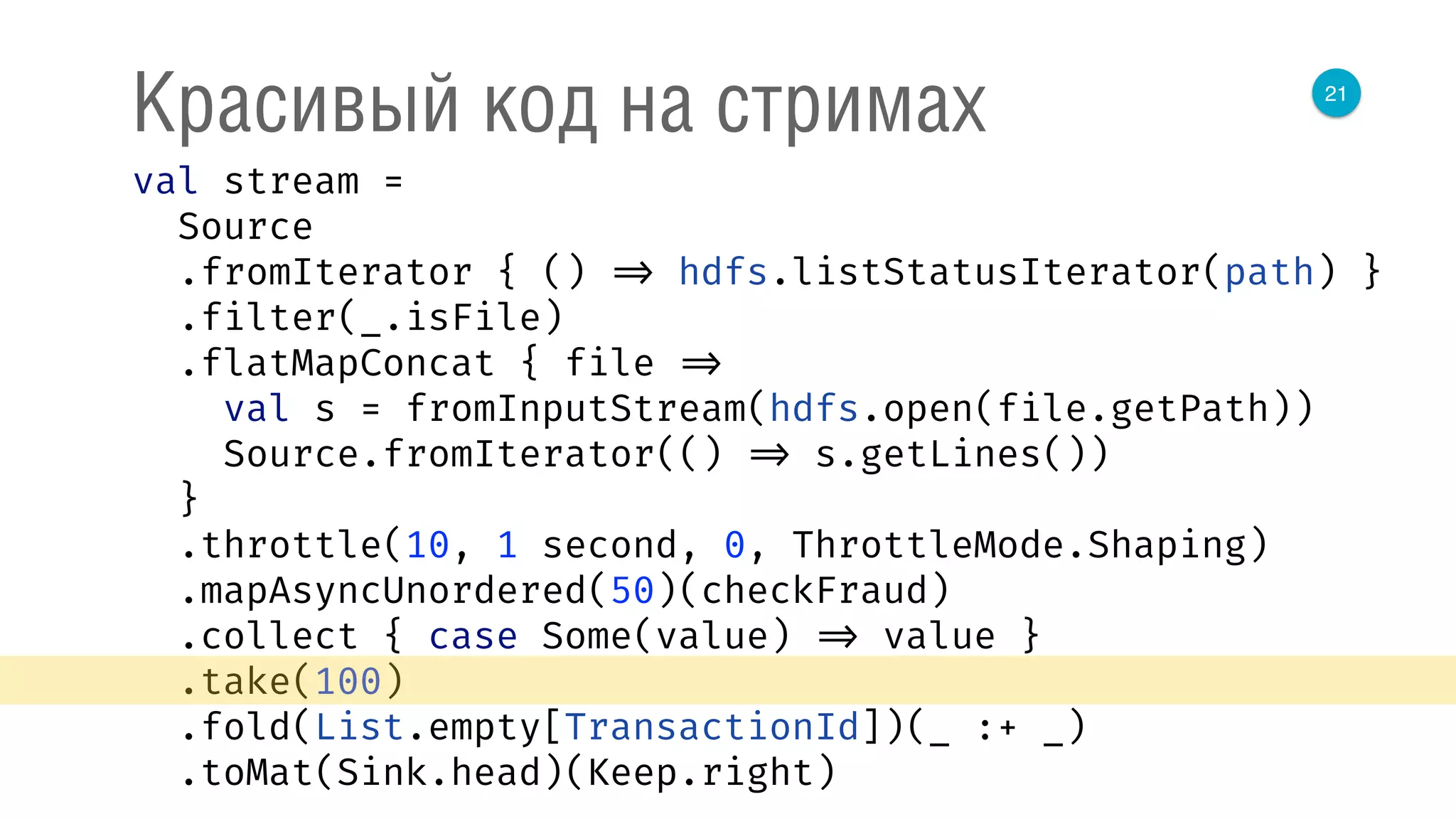 21
Красивый код на стримах
val stream = 
Source 
.fromIterator { () => hdfs.listStatusIterator(path) } 
.filter(_.isFile) 
.flatMapConcat { file => 
val s = fromInputStream(hdfs.open(file.getPath)) 
Source.fromIterator(() => s.getLines()) 
} 
.throttle(10, 1 second, 0, ThrottleMode.Shaping) 
.mapAsyncUnordered(50)(checkFraud) 
.collect { case Some(value) => value } 
.take(100) 
.fold(List.empty[TransactionId])(_ :+ _) 
.toMat(Sink.head)(Keep.right) 
 