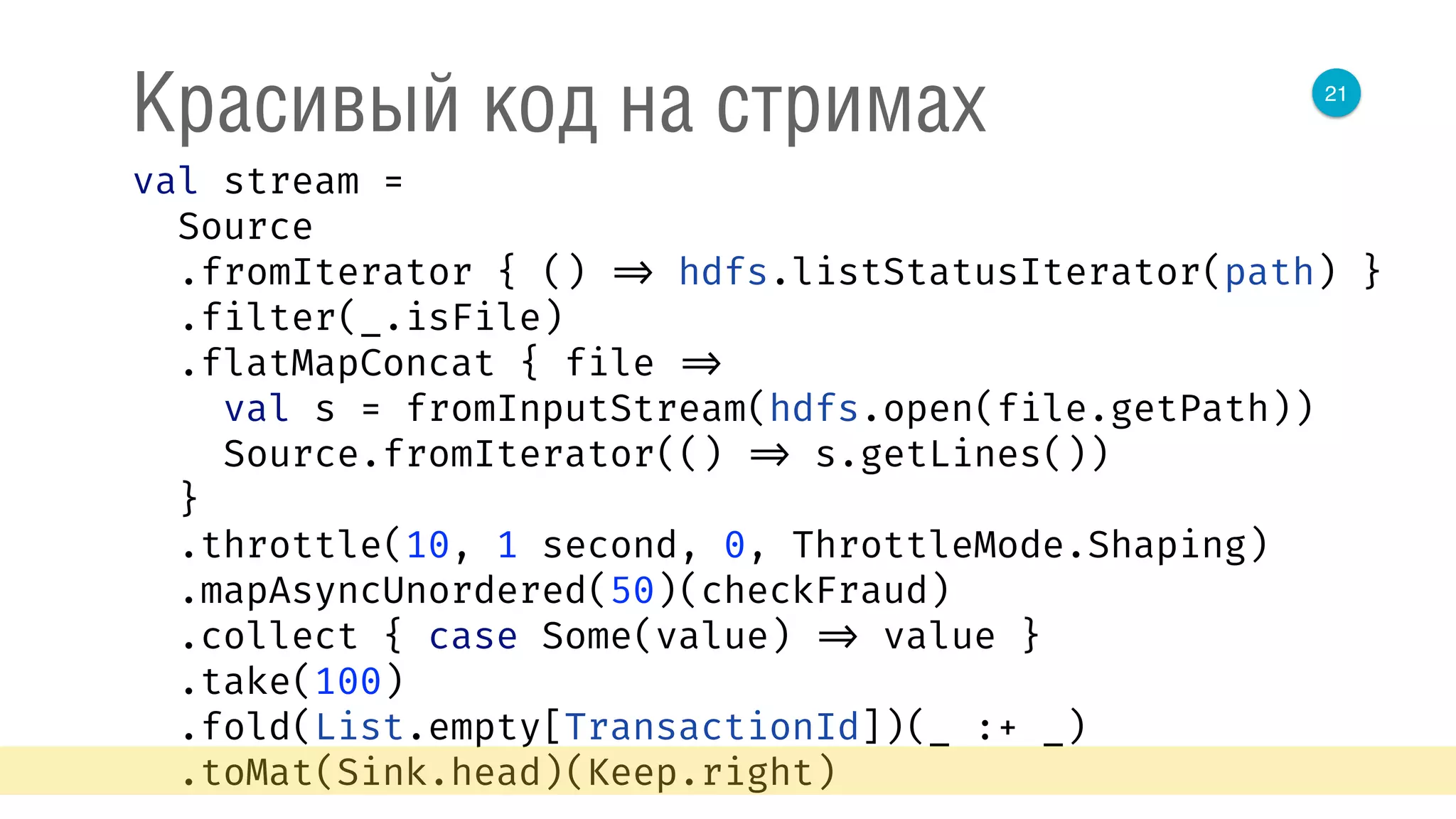 21
Красивый код на стримах
val stream = 
Source 
.fromIterator { () => hdfs.listStatusIterator(path) } 
.filter(_.isFile) 
.flatMapConcat { file => 
val s = fromInputStream(hdfs.open(file.getPath)) 
Source.fromIterator(() => s.getLines()) 
} 
.throttle(10, 1 second, 0, ThrottleMode.Shaping) 
.mapAsyncUnordered(50)(checkFraud) 
.collect { case Some(value) => value } 
.take(100) 
.fold(List.empty[TransactionId])(_ :+ _) 
.toMat(Sink.head)(Keep.right) 
 