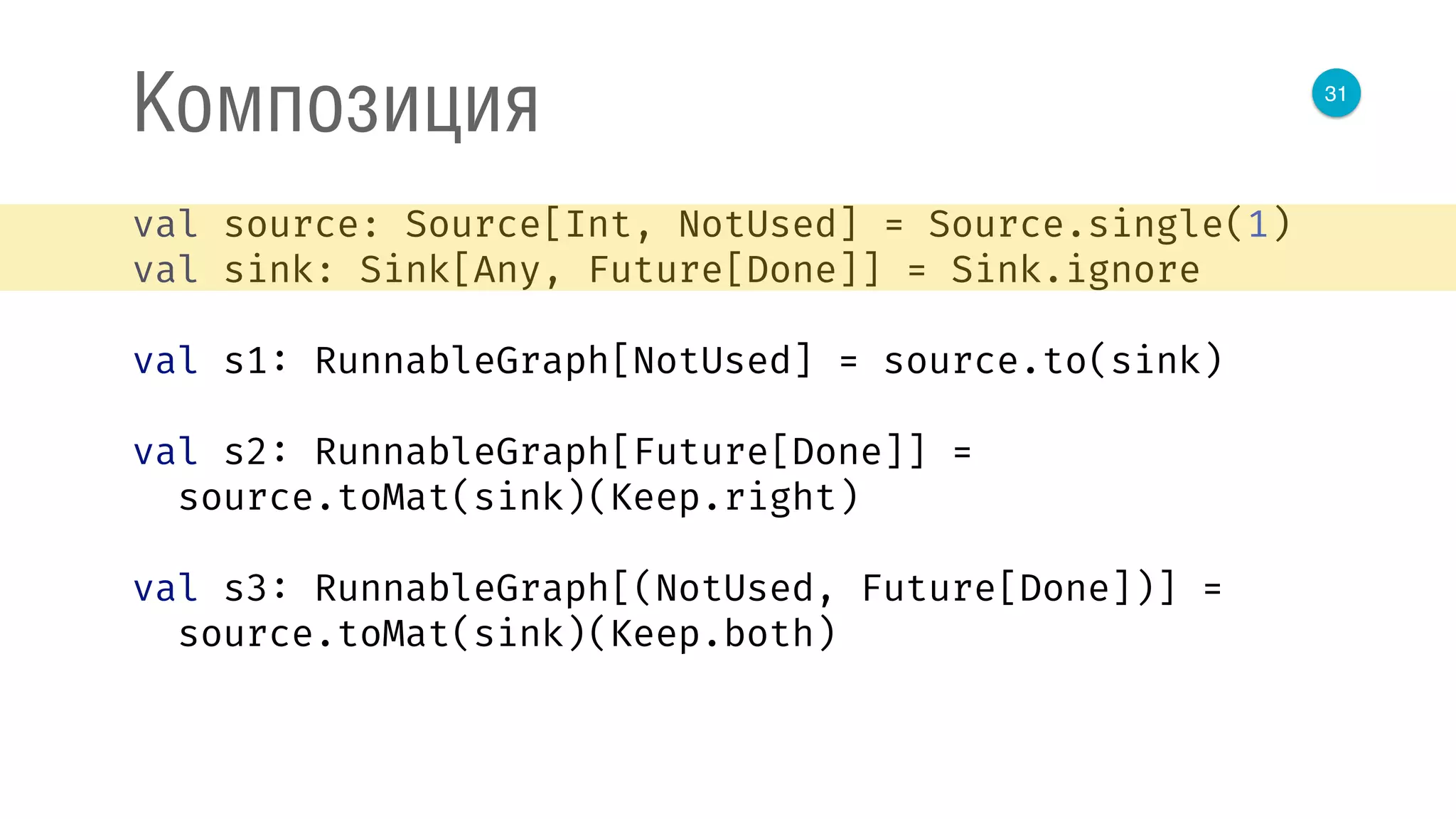 31
Композиция
val source: Source[Int, NotUsed] = Source.single(1) 
val sink: Sink[Any, Future[Done]] = Sink.ignore 
 
val s1: RunnableGraph[NotUsed] = source.to(sink) 
 
val s2: RunnableGraph[Future[Done]] = 
source.toMat(sink)(Keep.right) 
 
val s3: RunnableGraph[(NotUsed, Future[Done])] = 
source.toMat(sink)(Keep.both) 
 