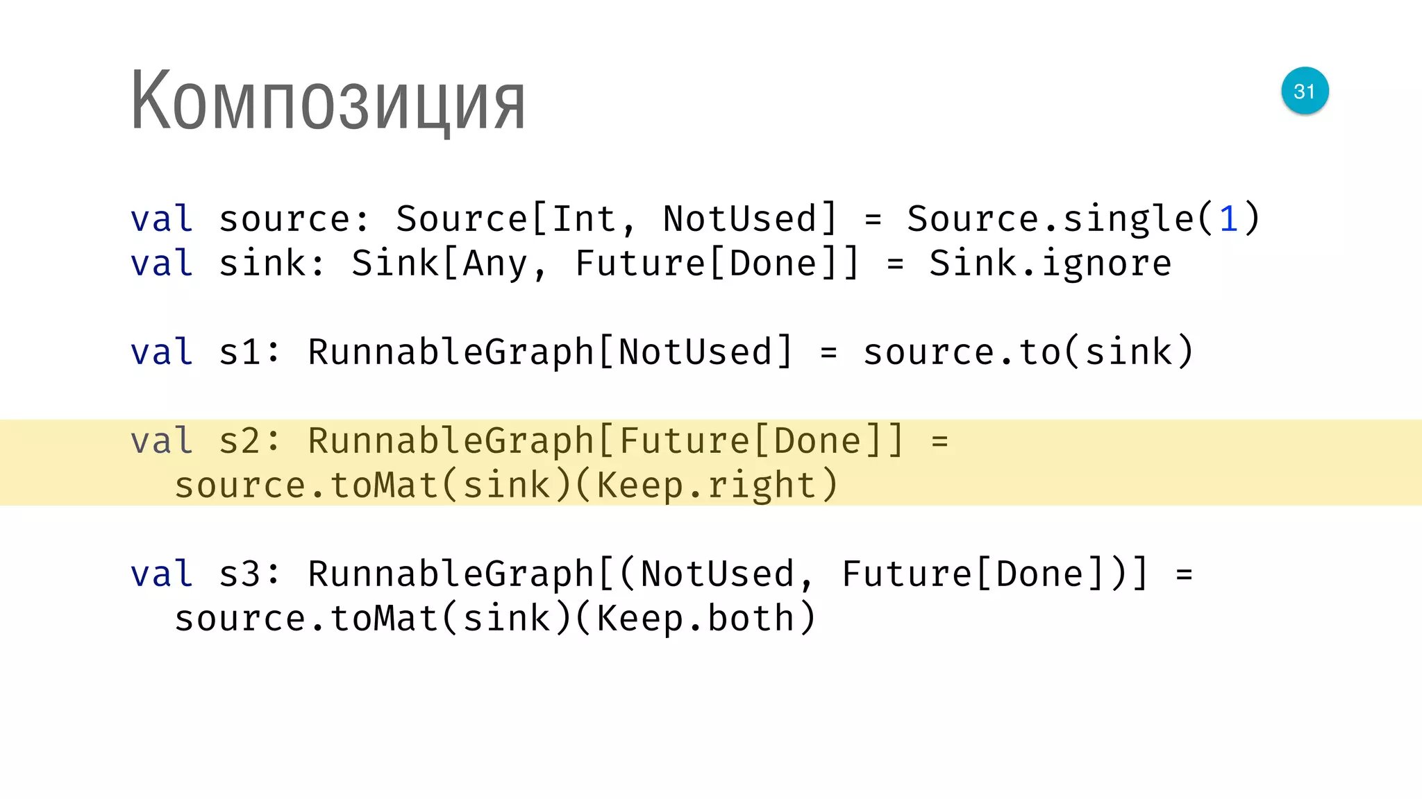 31
Композиция
val source: Source[Int, NotUsed] = Source.single(1) 
val sink: Sink[Any, Future[Done]] = Sink.ignore 
 
val s1: RunnableGraph[NotUsed] = source.to(sink) 
 
val s2: RunnableGraph[Future[Done]] = 
source.toMat(sink)(Keep.right) 
 
val s3: RunnableGraph[(NotUsed, Future[Done])] = 
source.toMat(sink)(Keep.both) 
 
