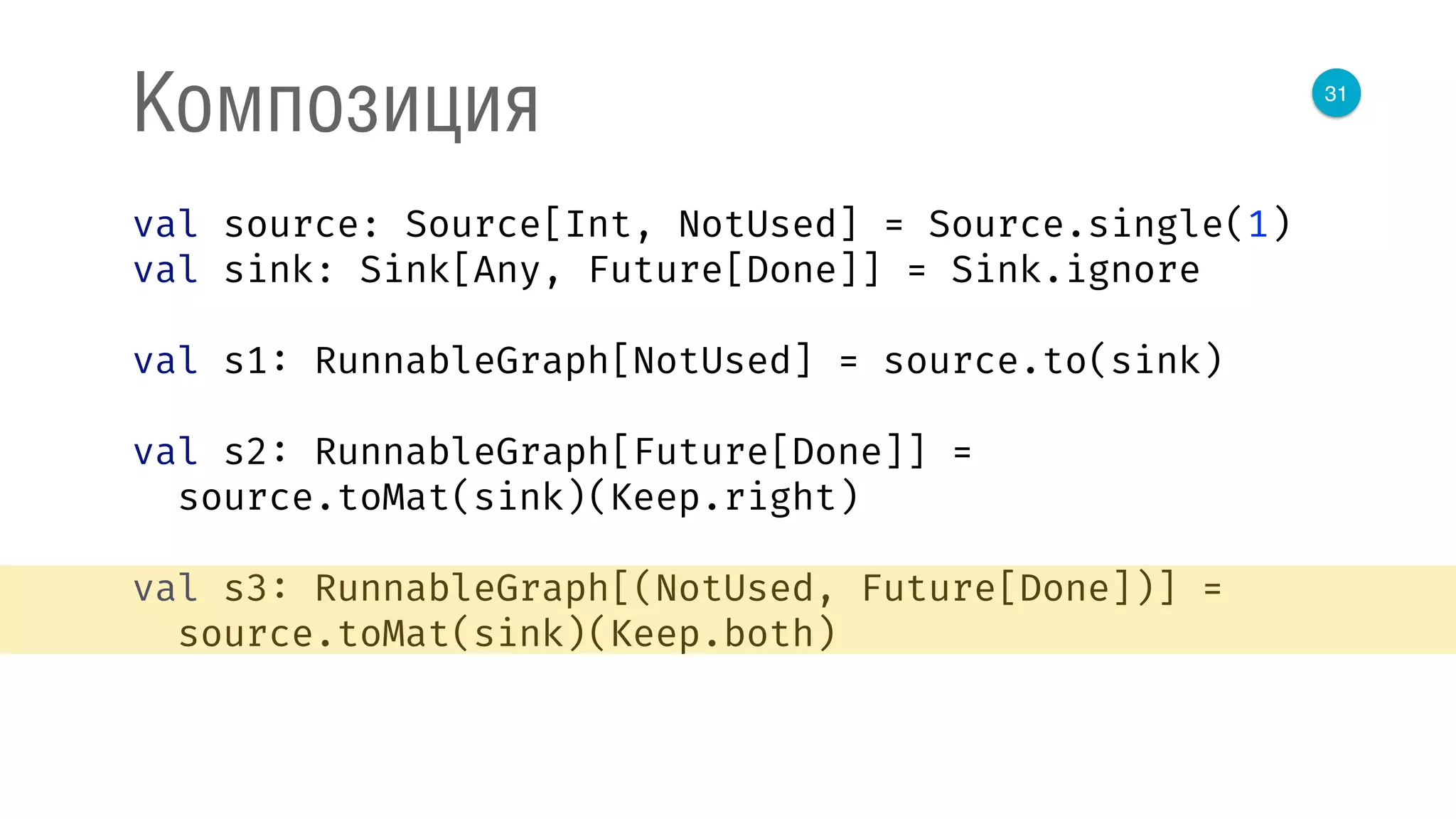 31
Композиция
val source: Source[Int, NotUsed] = Source.single(1) 
val sink: Sink[Any, Future[Done]] = Sink.ignore 
 
val s1: RunnableGraph[NotUsed] = source.to(sink) 
 
val s2: RunnableGraph[Future[Done]] = 
source.toMat(sink)(Keep.right) 
 
val s3: RunnableGraph[(NotUsed, Future[Done])] = 
source.toMat(sink)(Keep.both) 
 