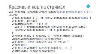 33
Красивый код на стримах
val stream: RunnableGraph[Future[List[TransactionId]]] =
Source 
.fromIterator { () => hdfs.listStatusIterator(path) } 
.filter(_.isFile) 
.flatMapConcat { file => 
val s = fromInputStream(hdfs.open(file.getPath)) 
Source.fromIterator(() => s.getLines()) 
} 
.throttle(10, 1 second, 0, ThrottleMode.Shaping) 
.mapAsyncUnordered(50)(checkFraud) 
.collect { case Some(value) => value } 
.take(100) 
.fold(List.empty[TransactionId])(_ :+ _) 
.toMat(Sink.head)(Keep.right) 
 