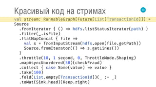 33
Красивый код на стримах
val stream: RunnableGraph[Future[List[TransactionId]]] =
Source 
.fromIterator { () => hdfs.listStatusIterator(path) } 
.filter(_.isFile) 
.flatMapConcat { file => 
val s = fromInputStream(hdfs.open(file.getPath)) 
Source.fromIterator(() => s.getLines()) 
} 
.throttle(10, 1 second, 0, ThrottleMode.Shaping) 
.mapAsyncUnordered(50)(checkFraud) 
.collect { case Some(value) => value } 
.take(100) 
.fold(List.empty[TransactionId])(_ :+ _) 
.toMat(Sink.head)(Keep.right) 
 