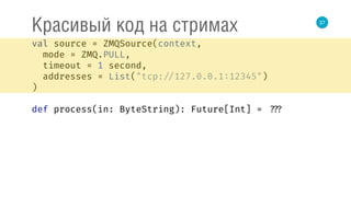 37
Красивый код на стримах
val source = ZMQSource(context, 
mode = ZMQ.PULL, 
timeout = 1 second, 
addresses = List("tcp: //127.0.0.1:12345") 
) 
 
def process(in: ByteString): Future[Int] = ???
 