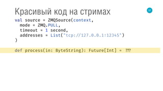 37
Красивый код на стримах
val source = ZMQSource(context, 
mode = ZMQ.PULL, 
timeout = 1 second, 
addresses = List("tcp: //127.0.0.1:12345") 
) 
 
def process(in: ByteString): Future[Int] = ???
 