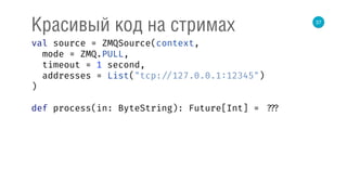 37
Красивый код на стримах
val source = ZMQSource(context, 
mode = ZMQ.PULL, 
timeout = 1 second, 
addresses = List("tcp: //127.0.0.1:12345") 
) 
 
def process(in: ByteString): Future[Int] = ???
 