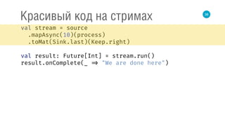 38
Красивый код на стримах
val stream = source 
.mapAsync(10)(process) 
.toMat(Sink.last)(Keep.right) 
 
val result: Future[Int] = stream.run() 
result.onComplete(_ => "We are done here") 
 