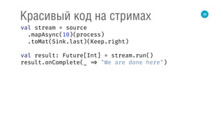 38
Красивый код на стримах
val stream = source 
.mapAsync(10)(process) 
.toMat(Sink.last)(Keep.right) 
 
val result: Future[Int] = stream.run() 
result.onComplete(_ => "We are done here") 
 