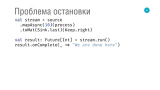 41
Проблема остановки
val stream = source 
.mapAsync(10)(process) 
.toMat(Sink.last)(Keep.right) 
 
val result: Future[Int] = stream.run() 
result.onComplete(_ => "We are done here") 
 