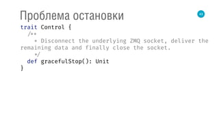 43
Проблема остановки
trait Control { 
/** 
* Disconnect the underlying ZMQ socket, deliver the
remaining data and finally close the socket. 
*/ 
def gracefulStop(): Unit 
}
 