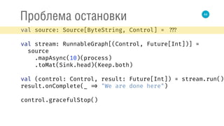 44
Проблема остановки
val source: Source[ByteString, Control] = ???
val stream: RunnableGraph[(Control, Future[Int])] =
source 
.mapAsync(10)(process) 
.toMat(Sink.head)(Keep.both) 
 
val (control: Control, result: Future[Int]) = stream.run() 
result.onComplete(_ => "We are done here") 
control.gracefulStop()
 