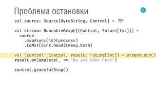 44
Проблема остановки
val source: Source[ByteString, Control] = ???
val stream: RunnableGraph[(Control, Future[Int])] =
source 
.mapAsync(10)(process) 
.toMat(Sink.head)(Keep.both) 
 
val (control: Control, result: Future[Int]) = stream.run() 
result.onComplete(_ => "We are done here") 
control.gracefulStop()
 
