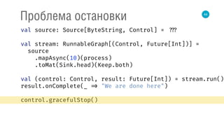44
Проблема остановки
val source: Source[ByteString, Control] = ???
val stream: RunnableGraph[(Control, Future[Int])] =
source 
.mapAsync(10)(process) 
.toMat(Sink.head)(Keep.both) 
 
val (control: Control, result: Future[Int]) = stream.run() 
result.onComplete(_ => "We are done here") 
control.gracefulStop()
 