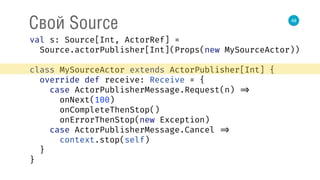 48
Свой Source
val s: Source[Int, ActorRef] = 
Source.actorPublisher[Int](Props(new MySourceActor)) 
 
class MySourceActor extends ActorPublisher[Int] { 
override def receive: Receive = { 
case ActorPublisherMessage.Request(n) => 
onNext(100) 
onCompleteThenStop() 
onErrorThenStop(new Exception) 
case ActorPublisherMessage.Cancel => 
context.stop(self) 
} 
} 
 