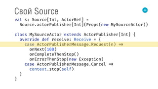 48
Свой Source
val s: Source[Int, ActorRef] = 
Source.actorPublisher[Int](Props(new MySourceActor)) 
 
class MySourceActor extends ActorPublisher[Int] { 
override def receive: Receive = { 
case ActorPublisherMessage.Request(n) => 
onNext(100) 
onCompleteThenStop() 
onErrorThenStop(new Exception) 
case ActorPublisherMessage.Cancel => 
context.stop(self) 
} 
} 
 
