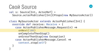 48
Свой Source
val s: Source[Int, ActorRef] = 
Source.actorPublisher[Int](Props(new MySourceActor)) 
 
class MySourceActor extends ActorPublisher[Int] { 
override def receive: Receive = { 
case ActorPublisherMessage.Request(n) => 
onNext(100) 
onCompleteThenStop() 
onErrorThenStop(new Exception) 
case ActorPublisherMessage.Cancel => 
context.stop(self) 
} 
} 
 