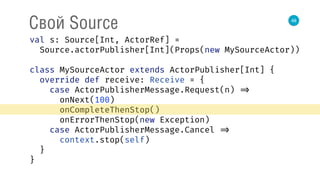 48
Свой Source
val s: Source[Int, ActorRef] = 
Source.actorPublisher[Int](Props(new MySourceActor)) 
 
class MySourceActor extends ActorPublisher[Int] { 
override def receive: Receive = { 
case ActorPublisherMessage.Request(n) => 
onNext(100) 
onCompleteThenStop() 
onErrorThenStop(new Exception) 
case ActorPublisherMessage.Cancel => 
context.stop(self) 
} 
} 
 