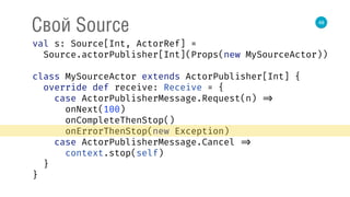 48
Свой Source
val s: Source[Int, ActorRef] = 
Source.actorPublisher[Int](Props(new MySourceActor)) 
 
class MySourceActor extends ActorPublisher[Int] { 
override def receive: Receive = { 
case ActorPublisherMessage.Request(n) => 
onNext(100) 
onCompleteThenStop() 
onErrorThenStop(new Exception) 
case ActorPublisherMessage.Cancel => 
context.stop(self) 
} 
} 
 
