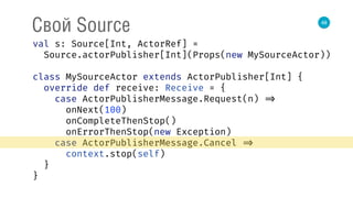 48
Свой Source
val s: Source[Int, ActorRef] = 
Source.actorPublisher[Int](Props(new MySourceActor)) 
 
class MySourceActor extends ActorPublisher[Int] { 
override def receive: Receive = { 
case ActorPublisherMessage.Request(n) => 
onNext(100) 
onCompleteThenStop() 
onErrorThenStop(new Exception) 
case ActorPublisherMessage.Cancel => 
context.stop(self) 
} 
} 
 