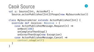 48
Свой Source
val s: Source[Int, ActorRef] = 
Source.actorPublisher[Int](Props(new MySourceActor)) 
 
class MySourceActor extends ActorPublisher[Int] { 
override def receive: Receive = { 
case ActorPublisherMessage.Request(n) => 
onNext(100) 
onCompleteThenStop() 
onErrorThenStop(new Exception) 
case ActorPublisherMessage.Cancel => 
context.stop(self) 
} 
} 
 