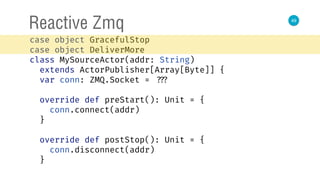 49
Reactive Zmq
case object GracefulStop 
case object DeliverMore 
class MySourceActor(addr: String)
extends ActorPublisher[Array[Byte]] { 
var conn: ZMQ.Socket = ??? 
 
override def preStart(): Unit = { 
conn.connect(addr) 
} 
 
override def postStop(): Unit = { 
conn.disconnect(addr) 
} 
 