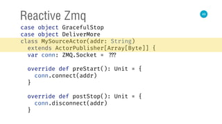 49
Reactive Zmq
case object GracefulStop 
case object DeliverMore 
class MySourceActor(addr: String)
extends ActorPublisher[Array[Byte]] { 
var conn: ZMQ.Socket = ??? 
 
override def preStart(): Unit = { 
conn.connect(addr) 
} 
 
override def postStop(): Unit = { 
conn.disconnect(addr) 
} 
 