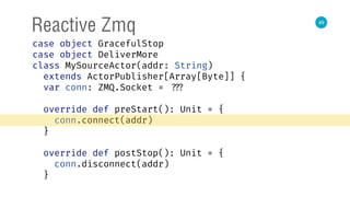 49
Reactive Zmq
case object GracefulStop 
case object DeliverMore 
class MySourceActor(addr: String)
extends ActorPublisher[Array[Byte]] { 
var conn: ZMQ.Socket = ??? 
 
override def preStart(): Unit = { 
conn.connect(addr) 
} 
 
override def postStop(): Unit = { 
conn.disconnect(addr) 
} 
 