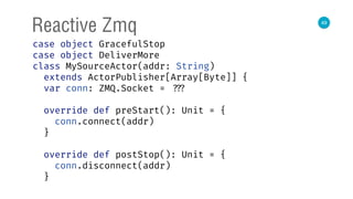 49
Reactive Zmq
case object GracefulStop 
case object DeliverMore 
class MySourceActor(addr: String)
extends ActorPublisher[Array[Byte]] { 
var conn: ZMQ.Socket = ??? 
 
override def preStart(): Unit = { 
conn.connect(addr) 
} 
 
override def postStop(): Unit = { 
conn.disconnect(addr) 
} 
 