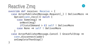 50
Reactive Zmq
override def receive: Receive = { 
case ActorPublisherMessage.Request(_) | DeliverMore => 
Option(conn.recv()) match { 
case Some(msg) => 
onNext(msg) 
if(totalDemand > 0) self ! DeliverMore 
case None => self ! DeliverMore 
} 
case ActorPublisherMessage.Cancel | GracefulStop => 
conn.disconnect(addr) 
onCompleteThenStop() 
} 
 