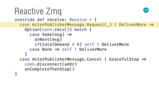 50
Reactive Zmq
override def receive: Receive = { 
case ActorPublisherMessage.Request(_) | DeliverMore => 
Option(conn.recv()) match { 
case Some(msg) => 
onNext(msg) 
if(totalDemand > 0) self ! DeliverMore 
case None => self ! DeliverMore 
} 
case ActorPublisherMessage.Cancel | GracefulStop => 
conn.disconnect(addr) 
onCompleteThenStop() 
} 
 