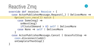 50
Reactive Zmq
override def receive: Receive = { 
case ActorPublisherMessage.Request(_) | DeliverMore => 
Option(conn.recv()) match { 
case Some(msg) => 
onNext(msg) 
if(totalDemand > 0) self ! DeliverMore 
case None => self ! DeliverMore 
} 
case ActorPublisherMessage.Cancel | GracefulStop => 
conn.disconnect(addr) 
onCompleteThenStop() 
} 
 