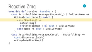 50
Reactive Zmq
override def receive: Receive = { 
case ActorPublisherMessage.Request(_) | DeliverMore => 
Option(conn.recv()) match { 
case Some(msg) => 
onNext(msg) 
if(totalDemand > 0) self ! DeliverMore 
case None => self ! DeliverMore 
} 
case ActorPublisherMessage.Cancel | GracefulStop => 
conn.disconnect(addr) 
onCompleteThenStop() 
} 
 