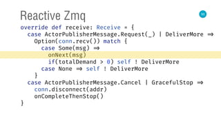 50
Reactive Zmq
override def receive: Receive = { 
case ActorPublisherMessage.Request(_) | DeliverMore => 
Option(conn.recv()) match { 
case Some(msg) => 
onNext(msg) 
if(totalDemand > 0) self ! DeliverMore 
case None => self ! DeliverMore 
} 
case ActorPublisherMessage.Cancel | GracefulStop => 
conn.disconnect(addr) 
onCompleteThenStop() 
} 
 