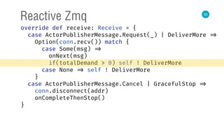 50
Reactive Zmq
override def receive: Receive = { 
case ActorPublisherMessage.Request(_) | DeliverMore => 
Option(conn.recv()) match { 
case Some(msg) => 
onNext(msg) 
if(totalDemand > 0) self ! DeliverMore 
case None => self ! DeliverMore 
} 
case ActorPublisherMessage.Cancel | GracefulStop => 
conn.disconnect(addr) 
onCompleteThenStop() 
} 
 