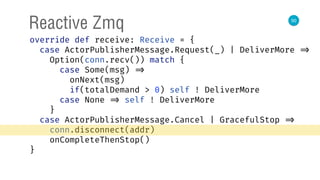 50
Reactive Zmq
override def receive: Receive = { 
case ActorPublisherMessage.Request(_) | DeliverMore => 
Option(conn.recv()) match { 
case Some(msg) => 
onNext(msg) 
if(totalDemand > 0) self ! DeliverMore 
case None => self ! DeliverMore 
} 
case ActorPublisherMessage.Cancel | GracefulStop => 
conn.disconnect(addr) 
onCompleteThenStop() 
} 
 