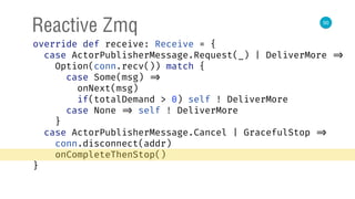 50
Reactive Zmq
override def receive: Receive = { 
case ActorPublisherMessage.Request(_) | DeliverMore => 
Option(conn.recv()) match { 
case Some(msg) => 
onNext(msg) 
if(totalDemand > 0) self ! DeliverMore 
case None => self ! DeliverMore 
} 
case ActorPublisherMessage.Cancel | GracefulStop => 
conn.disconnect(addr) 
onCompleteThenStop() 
} 
 