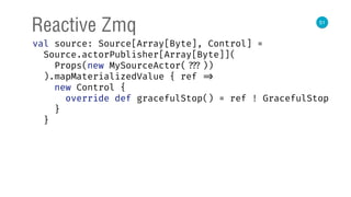 51
Reactive Zmq
val source: Source[Array[Byte], Control] = 
Source.actorPublisher[Array[Byte]]( 
Props(new MySourceActor( ???)) 
).mapMaterializedValue { ref => 
new Control { 
override def gracefulStop() = ref ! GracefulStop 
} 
}
 