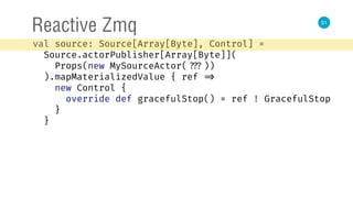 51
Reactive Zmq
val source: Source[Array[Byte], Control] = 
Source.actorPublisher[Array[Byte]]( 
Props(new MySourceActor( ???)) 
).mapMaterializedValue { ref => 
new Control { 
override def gracefulStop() = ref ! GracefulStop 
} 
}
 