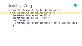 51
Reactive Zmq
val source: Source[Array[Byte], Control] = 
Source.actorPublisher[Array[Byte]]( 
Props(new MySourceActor( ???)) 
).mapMaterializedValue { ref => 
new Control { 
override def gracefulStop() = ref ! GracefulStop 
} 
}
 