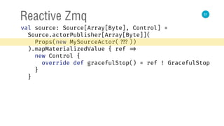 51
Reactive Zmq
val source: Source[Array[Byte], Control] = 
Source.actorPublisher[Array[Byte]]( 
Props(new MySourceActor( ???)) 
).mapMaterializedValue { ref => 
new Control { 
override def gracefulStop() = ref ! GracefulStop 
} 
}
 