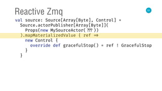 51
Reactive Zmq
val source: Source[Array[Byte], Control] = 
Source.actorPublisher[Array[Byte]]( 
Props(new MySourceActor( ???)) 
).mapMaterializedValue { ref => 
new Control { 
override def gracefulStop() = ref ! GracefulStop 
} 
}
 