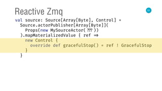 51
Reactive Zmq
val source: Source[Array[Byte], Control] = 
Source.actorPublisher[Array[Byte]]( 
Props(new MySourceActor( ???)) 
).mapMaterializedValue { ref => 
new Control { 
override def gracefulStop() = ref ! GracefulStop 
} 
}
 