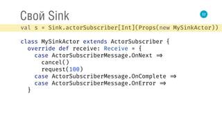 52
Свой Sink
val s = Sink.actorSubscriber[Int](Props(new MySinkActor)) 
 
class MySinkActor extends ActorSubscriber { 
override def receive: Receive = { 
case ActorSubscriberMessage.OnNext => 
cancel() 
request(100) 
case ActorSubscriberMessage.OnComplete => 
case ActorSubscriberMessage.OnError => 
}
 